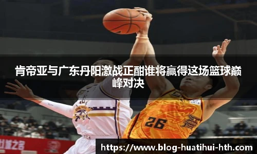 肯帝亚与广东丹阳激战正酣谁将赢得这场篮球巅峰对决